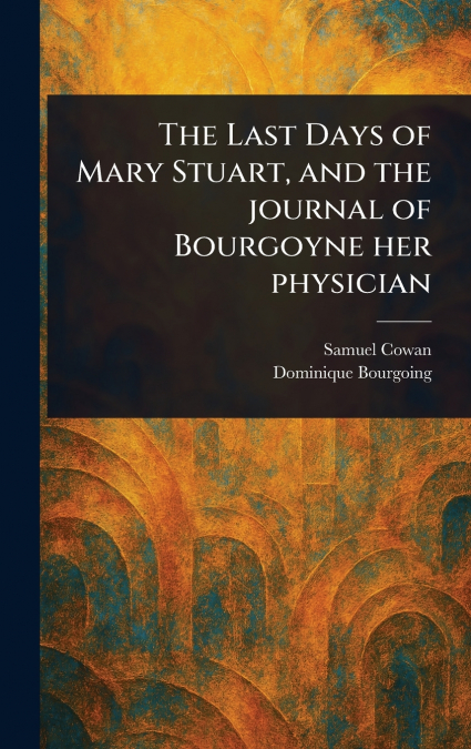 The Last Days of Mary Stuart, and the Journal of Bourgoyne Her Physician