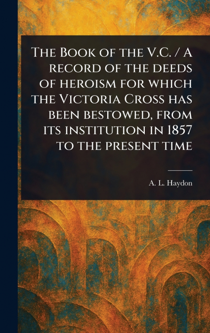 The Book of the V.C. / A Record of the Deeds of Heroism for Which the Victoria Cross Has Been Bestowed, From Its Institution in 1857 to the Present Time