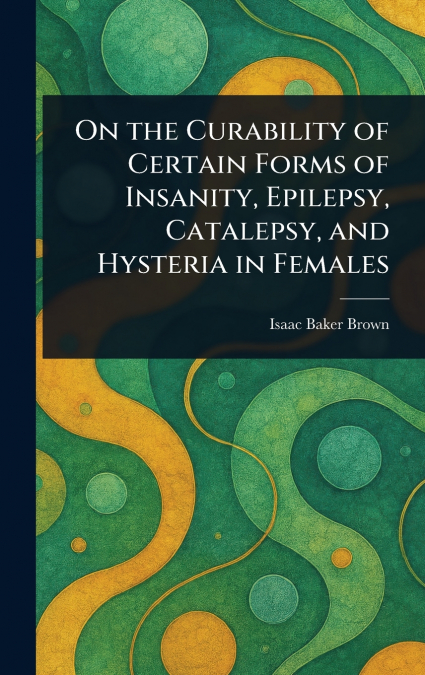 On the Curability of Certain Forms of Insanity, Epilepsy, Catalepsy, and Hysteria in Females