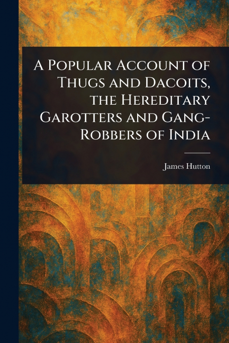 A Popular Account of Thugs and Dacoits, the Hereditary Garotters and Gang-Robbers of India