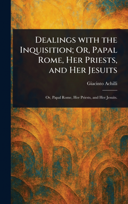 Dealings With the Inquisition; Or, Papal Rome, Her Priests, and Her Jesuits