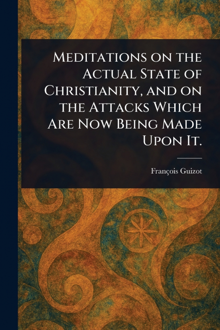 Meditations on the Actual State of Christianity, and on the Attacks Which Are Now Being Made Upon It.