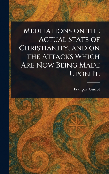Meditations on the Actual State of Christianity, and on the Attacks Which Are Now Being Made Upon It.