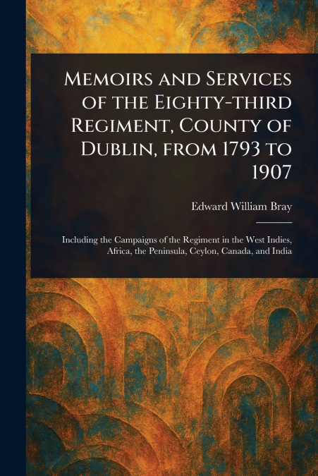 Memoirs and Services of the Eighty-third Regiment, County of Dublin, From 1793 to 1907