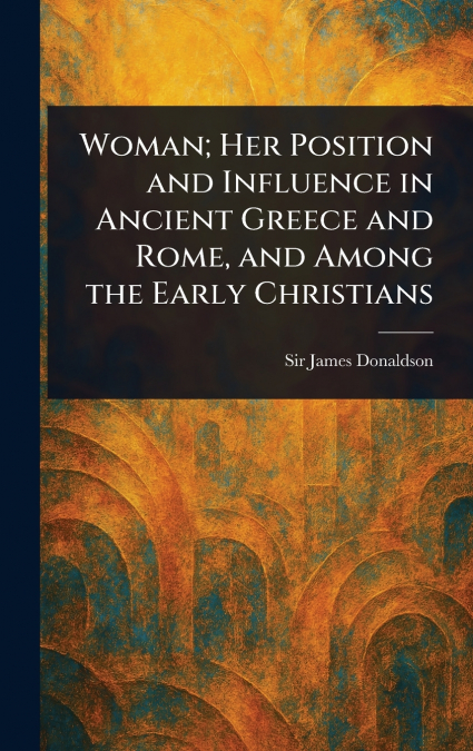Woman; Her Position and Influence in Ancient Greece and Rome, and Among the Early Christians