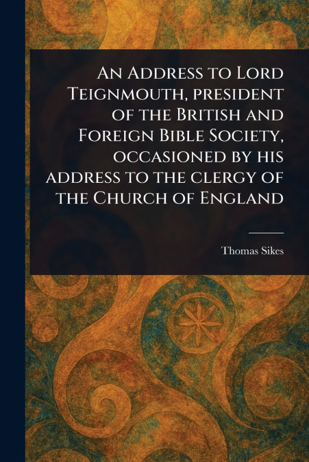 An Address to Lord Teignmouth, President of the British and Foreign Bible Society, Occasioned by His Address to the Clergy of the Church of England
