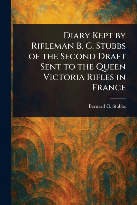 Diary Kept by Rifleman B. C. Stubbs of the Second Draft Sent to the Queen Victoria Rifles in France