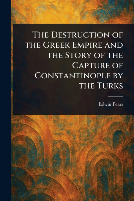 The Destruction of the Greek Empire and the Story of the Capture of Constantinople by the Turks