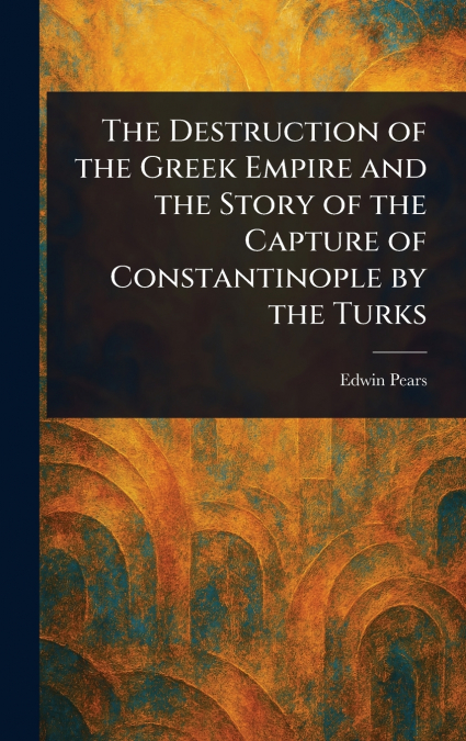 The Destruction of the Greek Empire and the Story of the Capture of Constantinople by the Turks