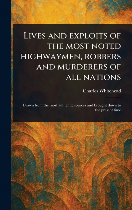 Lives and Exploits of the Most Noted Highwaymen, Robbers and Murderers of All Nations