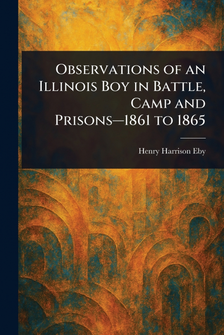 Observations of an Illinois Boy in Battle, Camp and Prisons-1861 to 1865
