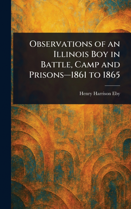 Observations of an Illinois Boy in Battle, Camp and Prisons-1861 to 1865
