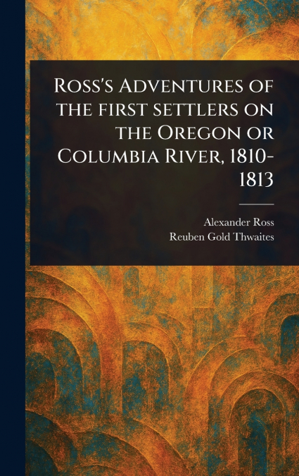 Ross’s Adventures of the First Settlers on the Oregon or Columbia River, 1810-1813
