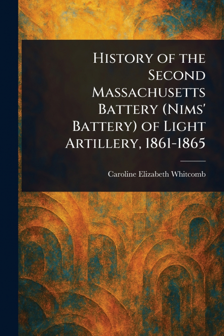 History of the Second Massachusetts Battery (Nims’ Battery) of Light Artillery, 1861-1865