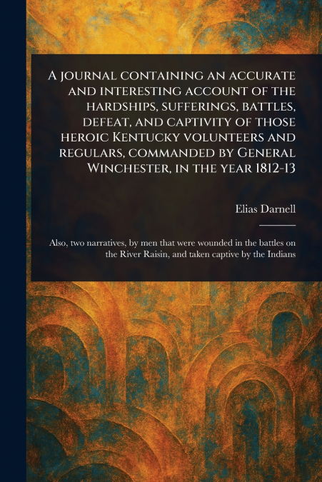 A Journal Containing an Accurate and Interesting Account of the Hardships, Sufferings, Battles, Defeat, and Captivity of Those Heroic Kentucky Volunteers and Regulars, Commanded by General Winchester,