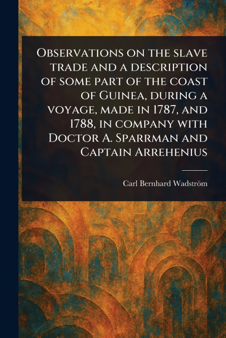 Observations on the Slave Trade and a Description of Some Part of the Coast of Guinea, During a Voyage, Made in 1787, and 1788, in Company With Doctor A. Sparrman and Captain Arrehenius