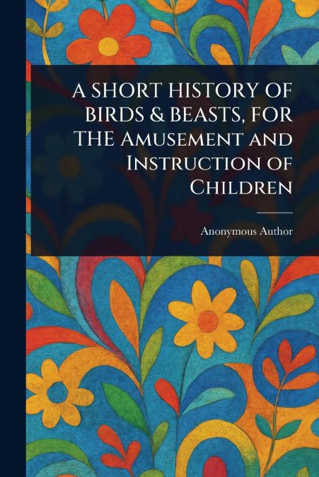 A SHORT HISTORY OF BIRDS & BEASTS, FOR THE Amusement and Instruction of Children