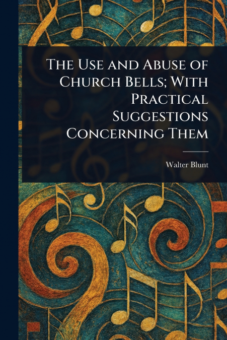 The Use and Abuse of Church Bells; With Practical Suggestions Concerning Them