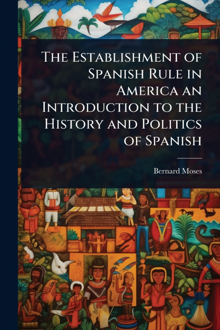 The Establishment of Spanish Rule in America an Introduction to the History and Politics of Spanish