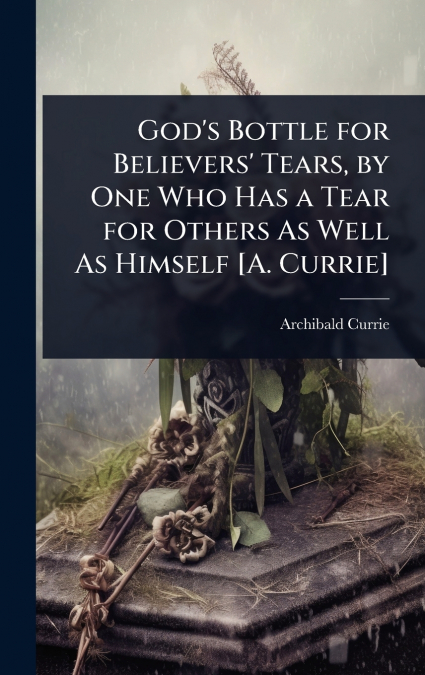 God’s Bottle for Believers’ Tears, by One Who Has a Tear for Others As Well As Himself [A. Currie]