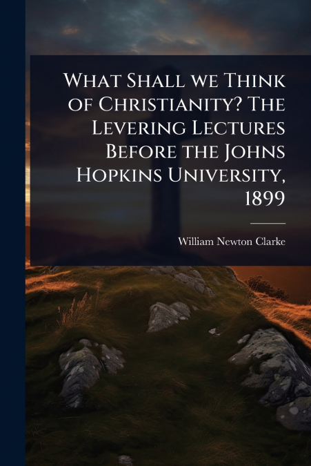 What Shall we Think of Christianity? The Levering Lectures Before the Johns Hopkins University, 1899