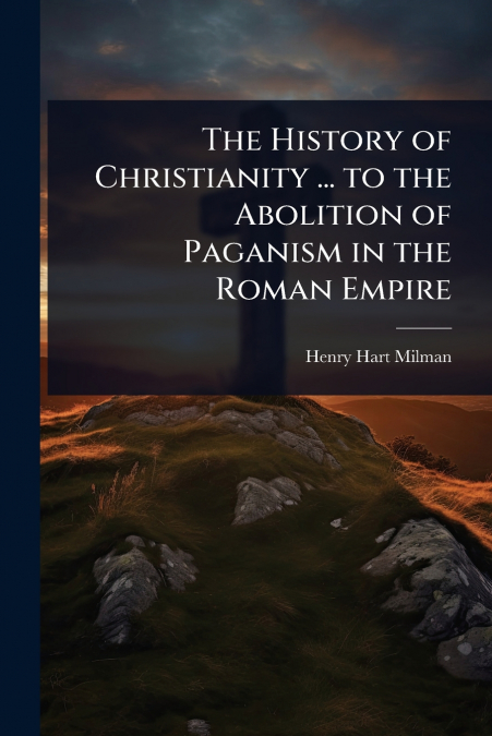 The History of Christianity ... to the Abolition of Paganism in the Roman Empire