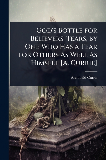God’s Bottle for Believers’ Tears, by One Who Has a Tear for Others As Well As Himself [A. Currie]