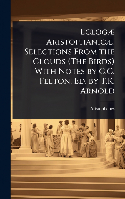 EclogÃ¦ AristophanicÃ¦, Selections From the Clouds (The Birds) With Notes by C.C. Felton, Ed. by T.K. Arnold