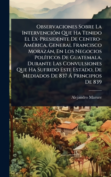 Observaciones Sobre La IntervenciÃ³n Que Ha Tenido El Ex-Presidente De Centro-AmÃ©rica, General Francisco MorazÃ¡n, En Los Negocios PolÃ­ticos De Guatemala, Durante Las Convulsiones Que Ha Sufrido Est