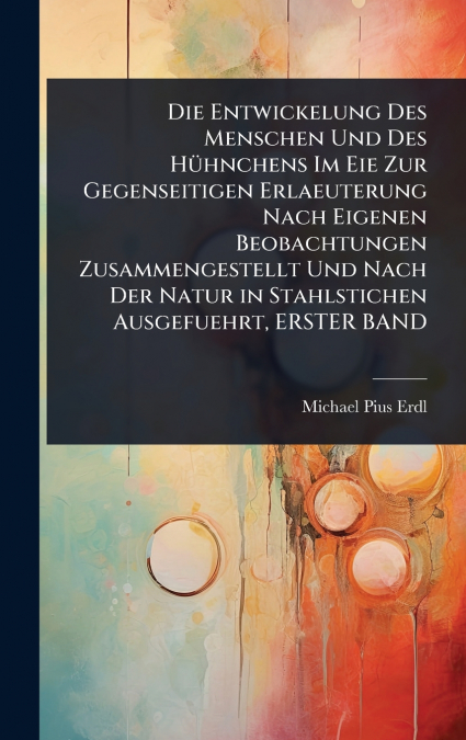 Die Entwickelung Des Menschen Und Des HÃ¼hnchens Im Eie Zur Gegenseitigen Erlaeuterung Nach Eigenen Beobachtungen Zusammengestellt Und Nach Der Natur in Stahlstichen Ausgefuehrt, ERSTER BAND