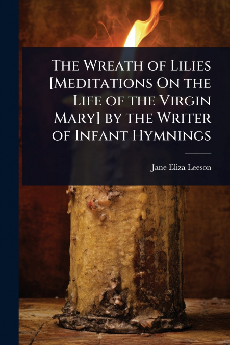 The Wreath of Lilies [Meditations On the Life of the Virgin Mary] by the Writer of Infant Hymnings