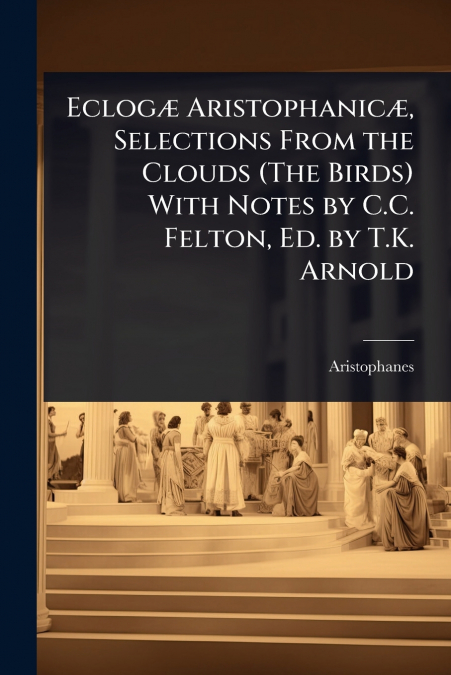 EclogÃ¦ AristophanicÃ¦, Selections From the Clouds (The Birds) With Notes by C.C. Felton, Ed. by T.K. Arnold