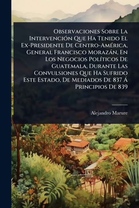 Observaciones Sobre La IntervenciÃ³n Que Ha Tenido El Ex-Presidente De Centro-AmÃ©rica, General Francisco MorazÃ¡n, En Los Negocios PolÃ­ticos De Guatemala, Durante Las Convulsiones Que Ha Sufrido Est