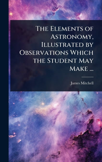 The Elements of Astronomy, Illustrated by Observations Which the Student May Make ...