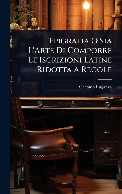 L’Epigrafia O Sia L’Arte Di Comporre Le Iscrizioni Latine Ridotta a Regole