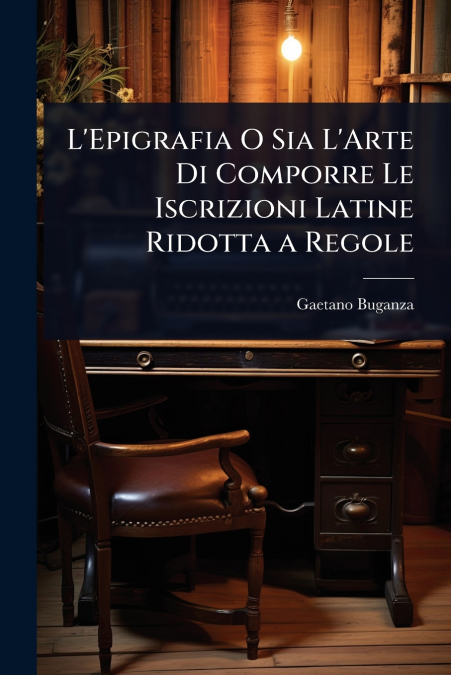 L’Epigrafia O Sia L’Arte Di Comporre Le Iscrizioni Latine Ridotta a Regole