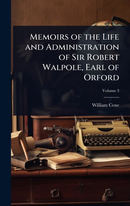 Memoirs of the Life and Administration of Sir Robert Walpole, Earl of Orford