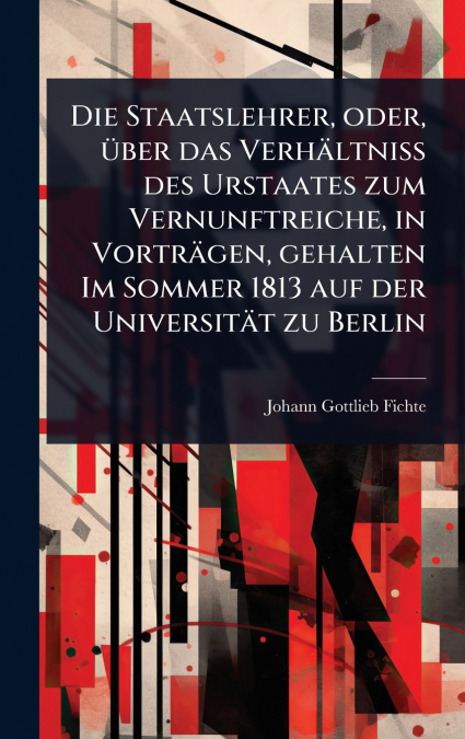 Die Staatslehrer, oder, Ã¼ber das VerhÃ¤ltniss des Urstaates zum Vernunftreiche, in VortrÃ¤gen, gehalten Im Sommer 1813 auf der UniversitÃ¤t zu Berlin