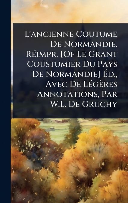 L’ancienne Coutume De Normandie. RÃ©impr. [Of Le Grant Coustumier Du Pays De Normandie] Ãd., Avec De LÃ©gÃ¨res Annotations, Par W.L. De Gruchy