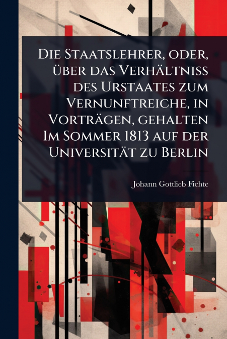 Die Staatslehrer, oder, Ã¼ber das VerhÃ¤ltniss des Urstaates zum Vernunftreiche, in VortrÃ¤gen, gehalten Im Sommer 1813 auf der UniversitÃ¤t zu Berlin