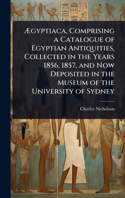 Ãgyptiaca, Comprising a Catalogue of Egyptian Antiquities, Collected in the Years 1856, 1857, and Now Deposited in the Museum of the University of Sydney