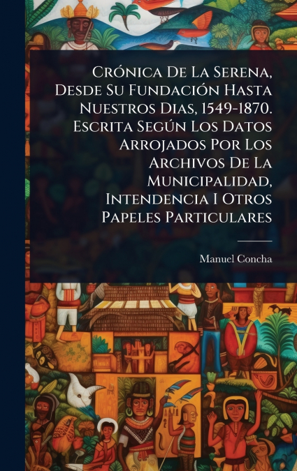 CrÃ³nica De La Serena, Desde Su FundaciÃ³n Hasta Nuestros Dias, 1549-1870. Escrita SegÃºn Los Datos Arrojados Por Los Archivos De La Municipalidad, Intendencia I Otros Papeles Particulares