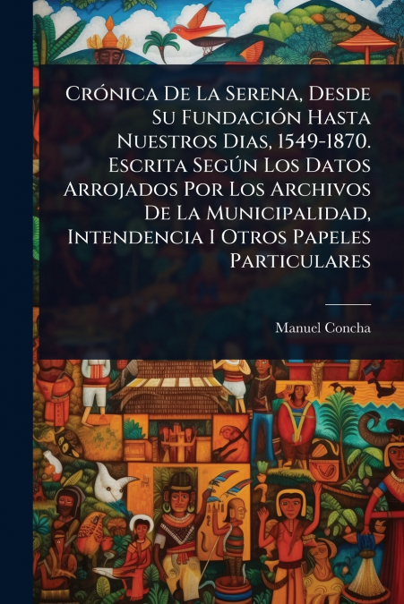CrÃ³nica De La Serena, Desde Su FundaciÃ³n Hasta Nuestros Dias, 1549-1870. Escrita SegÃºn Los Datos Arrojados Por Los Archivos De La Municipalidad, Intendencia I Otros Papeles Particulares