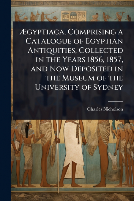 Ãgyptiaca, Comprising a Catalogue of Egyptian Antiquities, Collected in the Years 1856, 1857, and Now Deposited in the Museum of the University of Sydney