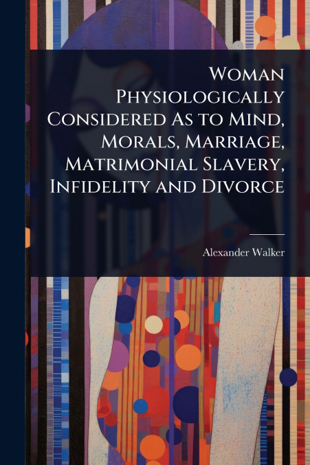 Woman Physiologically Considered As to Mind, Morals, Marriage, Matrimonial Slavery, Infidelity and Divorce