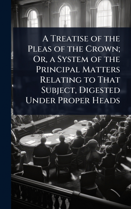 A Treatise of the Pleas of the Crown; Or, a System of the Principal Matters Relating to That Subject, Digested Under Proper Heads