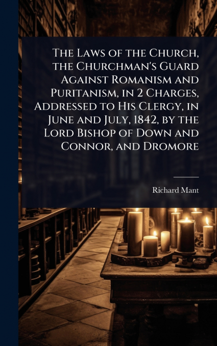 The Laws of the Church, the Churchman’s Guard Against Romanism and Puritanism, in 2 Charges, Addressed to His Clergy, in June and July, 1842, by the Lord Bishop of Down and Connor, and Dromore