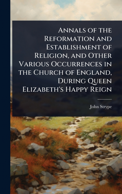 Annals of the Reformation and Establishment of Religion, and Other Various Occurrences in the Church of England, During Queen Elizabeth’s Happy Reign