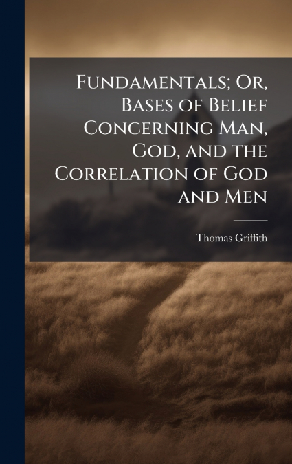 Fundamentals; Or, Bases of Belief Concerning Man, God, and the Correlation of God and Men