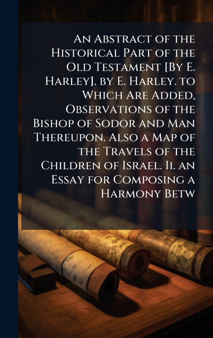 An Abstract of the Historical Part of the Old Testament [By E. Harley]. by E. Harley. to Which Are Added, Observations of the Bishop of Sodor and Man Thereupon. Also a Map of the Travels of the Childr